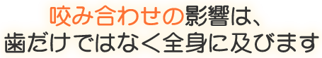 咬み合わせの影響は、歯だけではなく全身に及びます